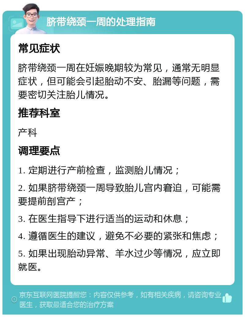 脐带绕颈一周的处理指南 常见症状 脐带绕颈一周在妊娠晚期较为常见，通常无明显症状，但可能会引起胎动不安、胎漏等问题，需要密切关注胎儿情况。 推荐科室 产科 调理要点 1. 定期进行产前检查，监测胎儿情况； 2. 如果脐带绕颈一周导致胎儿宫内窘迫，可能需要提前剖宫产； 3. 在医生指导下进行适当的运动和休息； 4. 遵循医生的建议，避免不必要的紧张和焦虑； 5. 如果出现胎动异常、羊水过少等情况，应立即就医。