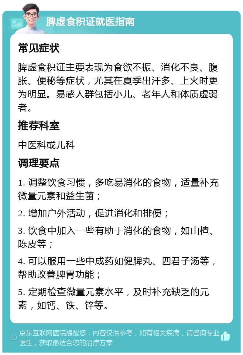 脾虚食积证就医指南 常见症状 脾虚食积证主要表现为食欲不振、消化不良、腹胀、便秘等症状，尤其在夏季出汗多、上火时更为明显。易感人群包括小儿、老年人和体质虚弱者。 推荐科室 中医科或儿科 调理要点 1. 调整饮食习惯，多吃易消化的食物，适量补充微量元素和益生菌； 2. 增加户外活动，促进消化和排便； 3. 饮食中加入一些有助于消化的食物，如山楂、陈皮等； 4. 可以服用一些中成药如健脾丸、四君子汤等，帮助改善脾胃功能； 5. 定期检查微量元素水平，及时补充缺乏的元素，如钙、铁、锌等。