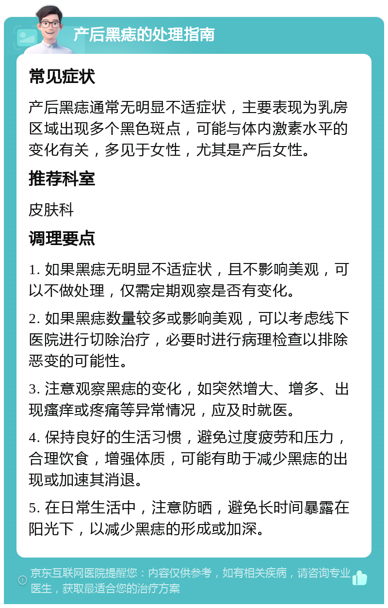 产后黑痣的处理指南 常见症状 产后黑痣通常无明显不适症状，主要表现为乳房区域出现多个黑色斑点，可能与体内激素水平的变化有关，多见于女性，尤其是产后女性。 推荐科室 皮肤科 调理要点 1. 如果黑痣无明显不适症状，且不影响美观，可以不做处理，仅需定期观察是否有变化。 2. 如果黑痣数量较多或影响美观，可以考虑线下医院进行切除治疗，必要时进行病理检查以排除恶变的可能性。 3. 注意观察黑痣的变化，如突然增大、增多、出现瘙痒或疼痛等异常情况，应及时就医。 4. 保持良好的生活习惯，避免过度疲劳和压力，合理饮食，增强体质，可能有助于减少黑痣的出现或加速其消退。 5. 在日常生活中，注意防晒，避免长时间暴露在阳光下，以减少黑痣的形成或加深。