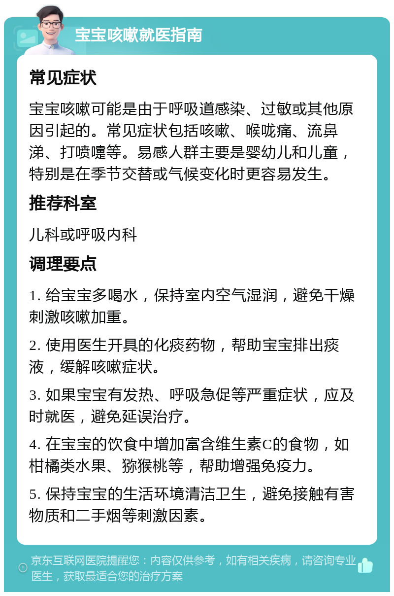 宝宝咳嗽就医指南 常见症状 宝宝咳嗽可能是由于呼吸道感染、过敏或其他原因引起的。常见症状包括咳嗽、喉咙痛、流鼻涕、打喷嚏等。易感人群主要是婴幼儿和儿童，特别是在季节交替或气候变化时更容易发生。 推荐科室 儿科或呼吸内科 调理要点 1. 给宝宝多喝水，保持室内空气湿润，避免干燥刺激咳嗽加重。 2. 使用医生开具的化痰药物，帮助宝宝排出痰液，缓解咳嗽症状。 3. 如果宝宝有发热、呼吸急促等严重症状，应及时就医，避免延误治疗。 4. 在宝宝的饮食中增加富含维生素C的食物，如柑橘类水果、猕猴桃等，帮助增强免疫力。 5. 保持宝宝的生活环境清洁卫生，避免接触有害物质和二手烟等刺激因素。