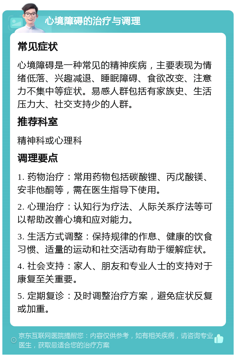 心境障碍的治疗与调理 常见症状 心境障碍是一种常见的精神疾病，主要表现为情绪低落、兴趣减退、睡眠障碍、食欲改变、注意力不集中等症状。易感人群包括有家族史、生活压力大、社交支持少的人群。 推荐科室 精神科或心理科 调理要点 1. 药物治疗：常用药物包括碳酸锂、丙戊酸镁、安非他酮等，需在医生指导下使用。 2. 心理治疗：认知行为疗法、人际关系疗法等可以帮助改善心境和应对能力。 3. 生活方式调整：保持规律的作息、健康的饮食习惯、适量的运动和社交活动有助于缓解症状。 4. 社会支持：家人、朋友和专业人士的支持对于康复至关重要。 5. 定期复诊：及时调整治疗方案，避免症状反复或加重。