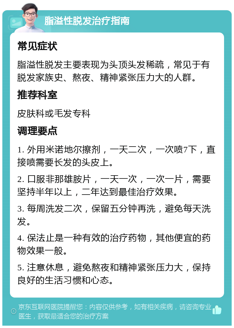 脂溢性脱发治疗指南 常见症状 脂溢性脱发主要表现为头顶头发稀疏，常见于有脱发家族史、熬夜、精神紧张压力大的人群。 推荐科室 皮肤科或毛发专科 调理要点 1. 外用米诺地尔擦剂，一天二次，一次喷7下，直接喷需要长发的头皮上。 2. 口服非那雄胺片，一天一次，一次一片，需要坚持半年以上，二年达到最佳治疗效果。 3. 每周洗发二次，保留五分钟再洗，避免每天洗发。 4. 保法止是一种有效的治疗药物，其他便宜的药物效果一般。 5. 注意休息，避免熬夜和精神紧张压力大，保持良好的生活习惯和心态。