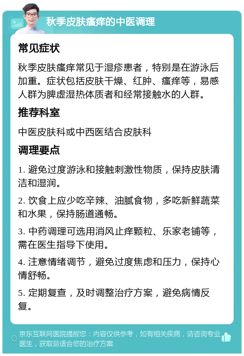 秋季皮肤瘙痒的中医调理 常见症状 秋季皮肤瘙痒常见于湿疹患者，特别是在游泳后加重。症状包括皮肤干燥、红肿、瘙痒等，易感人群为脾虚湿热体质者和经常接触水的人群。 推荐科室 中医皮肤科或中西医结合皮肤科 调理要点 1. 避免过度游泳和接触刺激性物质，保持皮肤清洁和湿润。 2. 饮食上应少吃辛辣、油腻食物，多吃新鲜蔬菜和水果，保持肠道通畅。 3. 中药调理可选用消风止痒颗粒、乐家老铺等，需在医生指导下使用。 4. 注意情绪调节，避免过度焦虑和压力，保持心情舒畅。 5. 定期复查，及时调整治疗方案，避免病情反复。