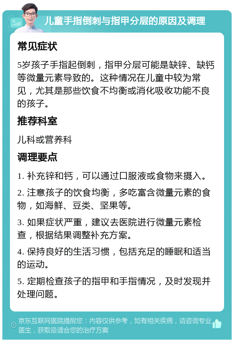 儿童手指倒刺与指甲分层的原因及调理 常见症状 5岁孩子手指起倒刺，指甲分层可能是缺锌、缺钙等微量元素导致的。这种情况在儿童中较为常见，尤其是那些饮食不均衡或消化吸收功能不良的孩子。 推荐科室 儿科或营养科 调理要点 1. 补充锌和钙，可以通过口服液或食物来摄入。 2. 注意孩子的饮食均衡，多吃富含微量元素的食物，如海鲜、豆类、坚果等。 3. 如果症状严重，建议去医院进行微量元素检查，根据结果调整补充方案。 4. 保持良好的生活习惯，包括充足的睡眠和适当的运动。 5. 定期检查孩子的指甲和手指情况，及时发现并处理问题。