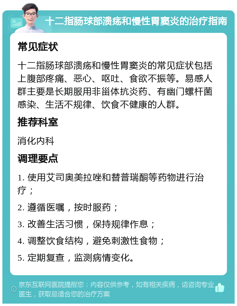 十二指肠球部溃疡和慢性胃窦炎的治疗指南 常见症状 十二指肠球部溃疡和慢性胃窦炎的常见症状包括上腹部疼痛、恶心、呕吐、食欲不振等。易感人群主要是长期服用非甾体抗炎药、有幽门螺杆菌感染、生活不规律、饮食不健康的人群。 推荐科室 消化内科 调理要点 1. 使用艾司奥美拉唑和替普瑞酮等药物进行治疗； 2. 遵循医嘱，按时服药； 3. 改善生活习惯，保持规律作息； 4. 调整饮食结构，避免刺激性食物； 5. 定期复查，监测病情变化。