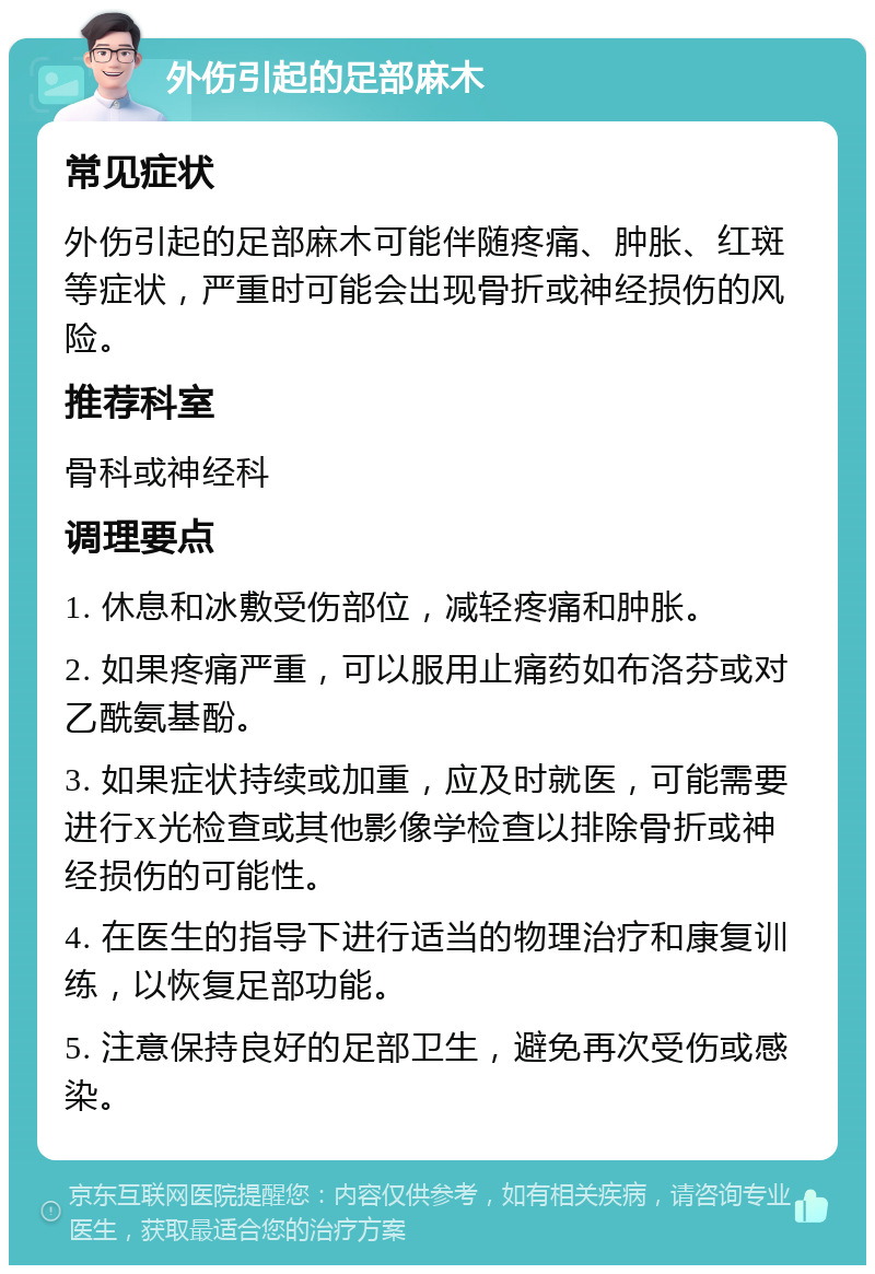 外伤引起的足部麻木 常见症状 外伤引起的足部麻木可能伴随疼痛、肿胀、红斑等症状，严重时可能会出现骨折或神经损伤的风险。 推荐科室 骨科或神经科 调理要点 1. 休息和冰敷受伤部位，减轻疼痛和肿胀。 2. 如果疼痛严重，可以服用止痛药如布洛芬或对乙酰氨基酚。 3. 如果症状持续或加重，应及时就医，可能需要进行X光检查或其他影像学检查以排除骨折或神经损伤的可能性。 4. 在医生的指导下进行适当的物理治疗和康复训练，以恢复足部功能。 5. 注意保持良好的足部卫生，避免再次受伤或感染。