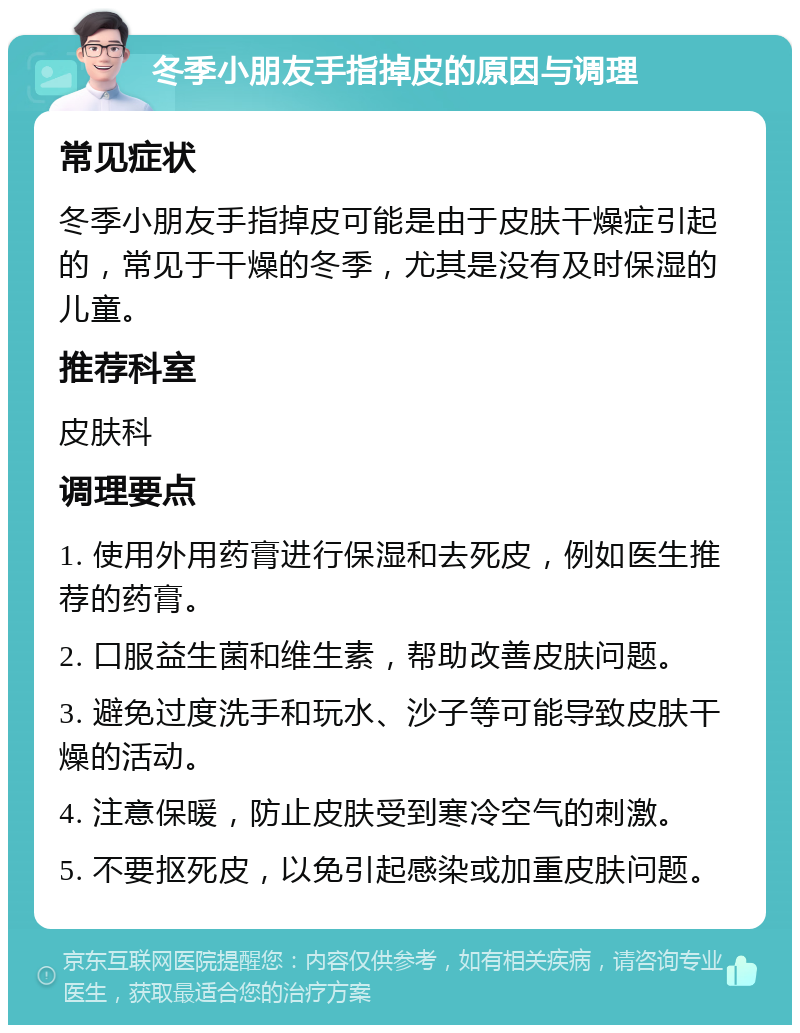 冬季小朋友手指掉皮的原因与调理 常见症状 冬季小朋友手指掉皮可能是由于皮肤干燥症引起的，常见于干燥的冬季，尤其是没有及时保湿的儿童。 推荐科室 皮肤科 调理要点 1. 使用外用药膏进行保湿和去死皮，例如医生推荐的药膏。 2. 口服益生菌和维生素，帮助改善皮肤问题。 3. 避免过度洗手和玩水、沙子等可能导致皮肤干燥的活动。 4. 注意保暖，防止皮肤受到寒冷空气的刺激。 5. 不要抠死皮，以免引起感染或加重皮肤问题。