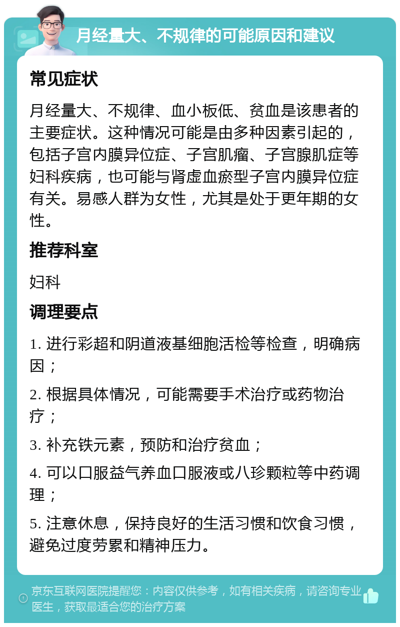 月经量大、不规律的可能原因和建议 常见症状 月经量大、不规律、血小板低、贫血是该患者的主要症状。这种情况可能是由多种因素引起的，包括子宫内膜异位症、子宫肌瘤、子宫腺肌症等妇科疾病，也可能与肾虚血瘀型子宫内膜异位症有关。易感人群为女性，尤其是处于更年期的女性。 推荐科室 妇科 调理要点 1. 进行彩超和阴道液基细胞活检等检查，明确病因； 2. 根据具体情况，可能需要手术治疗或药物治疗； 3. 补充铁元素，预防和治疗贫血； 4. 可以口服益气养血口服液或八珍颗粒等中药调理； 5. 注意休息，保持良好的生活习惯和饮食习惯，避免过度劳累和精神压力。