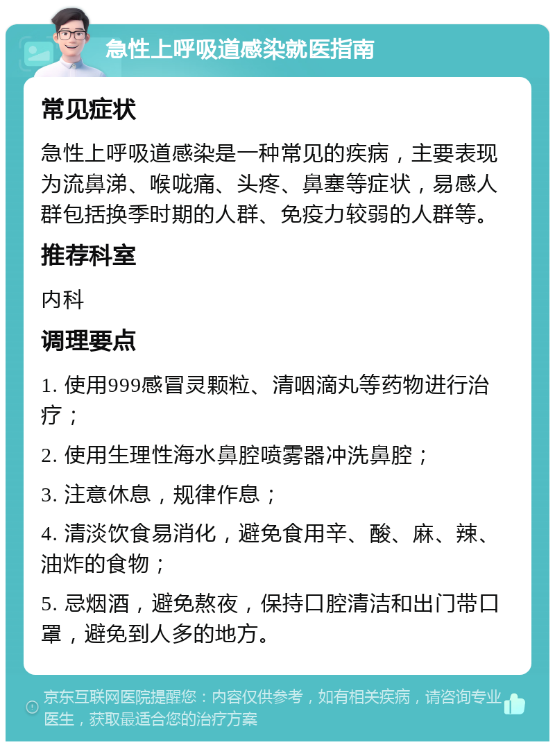 急性上呼吸道感染就医指南 常见症状 急性上呼吸道感染是一种常见的疾病，主要表现为流鼻涕、喉咙痛、头疼、鼻塞等症状，易感人群包括换季时期的人群、免疫力较弱的人群等。 推荐科室 内科 调理要点 1. 使用999感冒灵颗粒、清咽滴丸等药物进行治疗； 2. 使用生理性海水鼻腔喷雾器冲洗鼻腔； 3. 注意休息，规律作息； 4. 清淡饮食易消化，避免食用辛、酸、麻、辣、油炸的食物； 5. 忌烟酒，避免熬夜，保持口腔清洁和出门带口罩，避免到人多的地方。