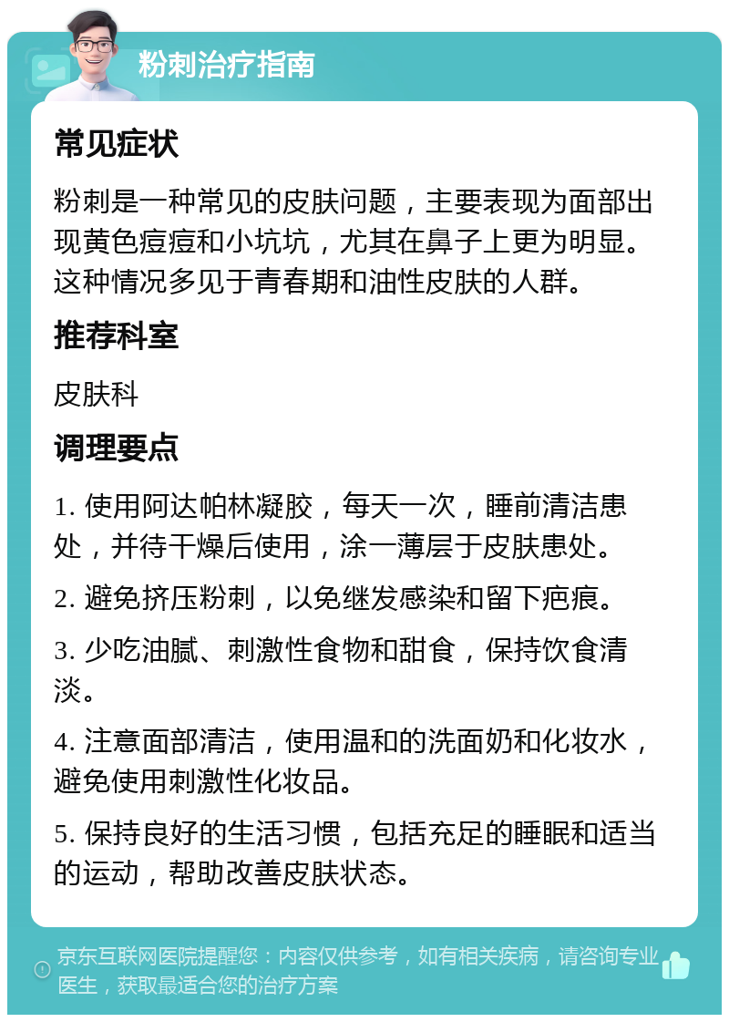 粉刺治疗指南 常见症状 粉刺是一种常见的皮肤问题，主要表现为面部出现黄色痘痘和小坑坑，尤其在鼻子上更为明显。这种情况多见于青春期和油性皮肤的人群。 推荐科室 皮肤科 调理要点 1. 使用阿达帕林凝胶，每天一次，睡前清洁患处，并待干燥后使用，涂一薄层于皮肤患处。 2. 避免挤压粉刺，以免继发感染和留下疤痕。 3. 少吃油腻、刺激性食物和甜食，保持饮食清淡。 4. 注意面部清洁，使用温和的洗面奶和化妆水，避免使用刺激性化妆品。 5. 保持良好的生活习惯，包括充足的睡眠和适当的运动，帮助改善皮肤状态。