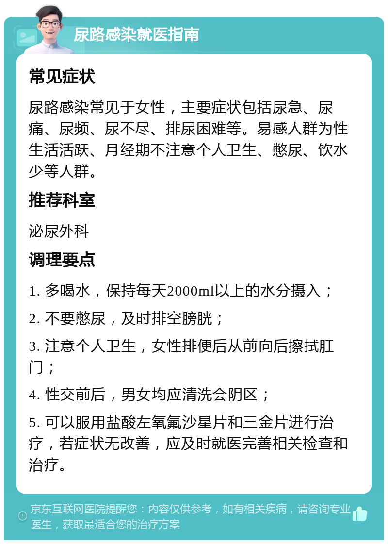 尿路感染就医指南 常见症状 尿路感染常见于女性，主要症状包括尿急、尿痛、尿频、尿不尽、排尿困难等。易感人群为性生活活跃、月经期不注意个人卫生、憋尿、饮水少等人群。 推荐科室 泌尿外科 调理要点 1. 多喝水，保持每天2000ml以上的水分摄入； 2. 不要憋尿，及时排空膀胱； 3. 注意个人卫生，女性排便后从前向后擦拭肛门； 4. 性交前后，男女均应清洗会阴区； 5. 可以服用盐酸左氧氟沙星片和三金片进行治疗，若症状无改善，应及时就医完善相关检查和治疗。