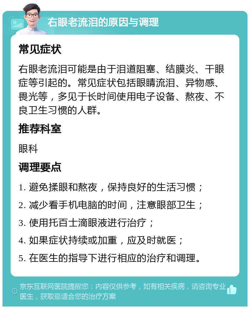 右眼老流泪的原因与调理 常见症状 右眼老流泪可能是由于泪道阻塞、结膜炎、干眼症等引起的。常见症状包括眼睛流泪、异物感、畏光等，多见于长时间使用电子设备、熬夜、不良卫生习惯的人群。 推荐科室 眼科 调理要点 1. 避免揉眼和熬夜，保持良好的生活习惯； 2. 减少看手机电脑的时间，注意眼部卫生； 3. 使用托百士滴眼液进行治疗； 4. 如果症状持续或加重，应及时就医； 5. 在医生的指导下进行相应的治疗和调理。