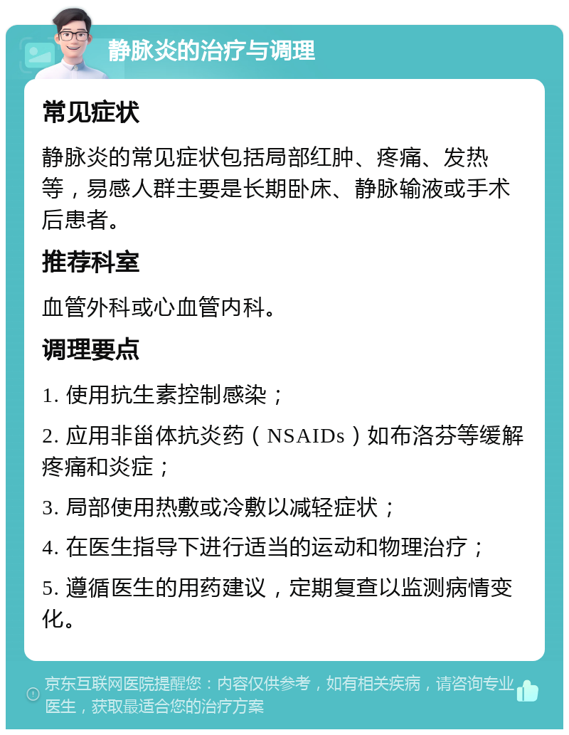 静脉炎的治疗与调理 常见症状 静脉炎的常见症状包括局部红肿、疼痛、发热等，易感人群主要是长期卧床、静脉输液或手术后患者。 推荐科室 血管外科或心血管内科。 调理要点 1. 使用抗生素控制感染； 2. 应用非甾体抗炎药（NSAIDs）如布洛芬等缓解疼痛和炎症； 3. 局部使用热敷或冷敷以减轻症状； 4. 在医生指导下进行适当的运动和物理治疗； 5. 遵循医生的用药建议，定期复查以监测病情变化。