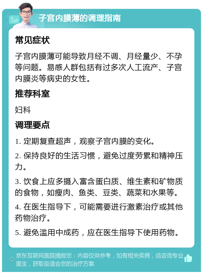 子宫内膜薄的调理指南 常见症状 子宫内膜薄可能导致月经不调、月经量少、不孕等问题。易感人群包括有过多次人工流产、子宫内膜炎等病史的女性。 推荐科室 妇科 调理要点 1. 定期复查超声，观察子宫内膜的变化。 2. 保持良好的生活习惯，避免过度劳累和精神压力。 3. 饮食上应多摄入富含蛋白质、维生素和矿物质的食物，如瘦肉、鱼类、豆类、蔬菜和水果等。 4. 在医生指导下，可能需要进行激素治疗或其他药物治疗。 5. 避免滥用中成药，应在医生指导下使用药物。