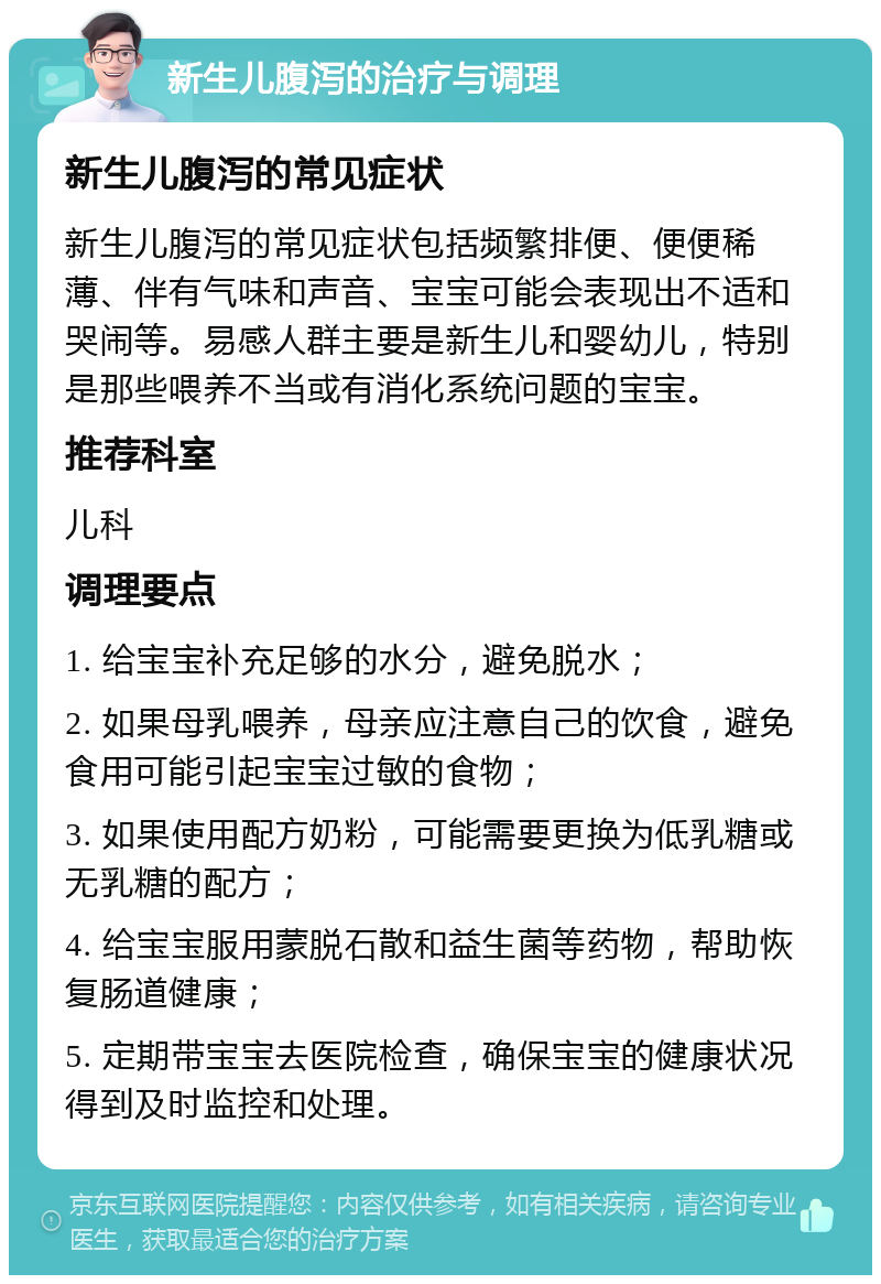 新生儿腹泻的治疗与调理 新生儿腹泻的常见症状 新生儿腹泻的常见症状包括频繁排便、便便稀薄、伴有气味和声音、宝宝可能会表现出不适和哭闹等。易感人群主要是新生儿和婴幼儿，特别是那些喂养不当或有消化系统问题的宝宝。 推荐科室 儿科 调理要点 1. 给宝宝补充足够的水分，避免脱水； 2. 如果母乳喂养，母亲应注意自己的饮食，避免食用可能引起宝宝过敏的食物； 3. 如果使用配方奶粉，可能需要更换为低乳糖或无乳糖的配方； 4. 给宝宝服用蒙脱石散和益生菌等药物，帮助恢复肠道健康； 5. 定期带宝宝去医院检查，确保宝宝的健康状况得到及时监控和处理。