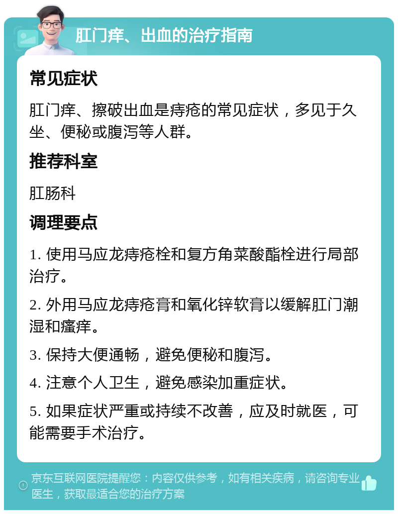 肛门痒、出血的治疗指南 常见症状 肛门痒、擦破出血是痔疮的常见症状，多见于久坐、便秘或腹泻等人群。 推荐科室 肛肠科 调理要点 1. 使用马应龙痔疮栓和复方角菜酸酯栓进行局部治疗。 2. 外用马应龙痔疮膏和氧化锌软膏以缓解肛门潮湿和瘙痒。 3. 保持大便通畅，避免便秘和腹泻。 4. 注意个人卫生，避免感染加重症状。 5. 如果症状严重或持续不改善，应及时就医，可能需要手术治疗。