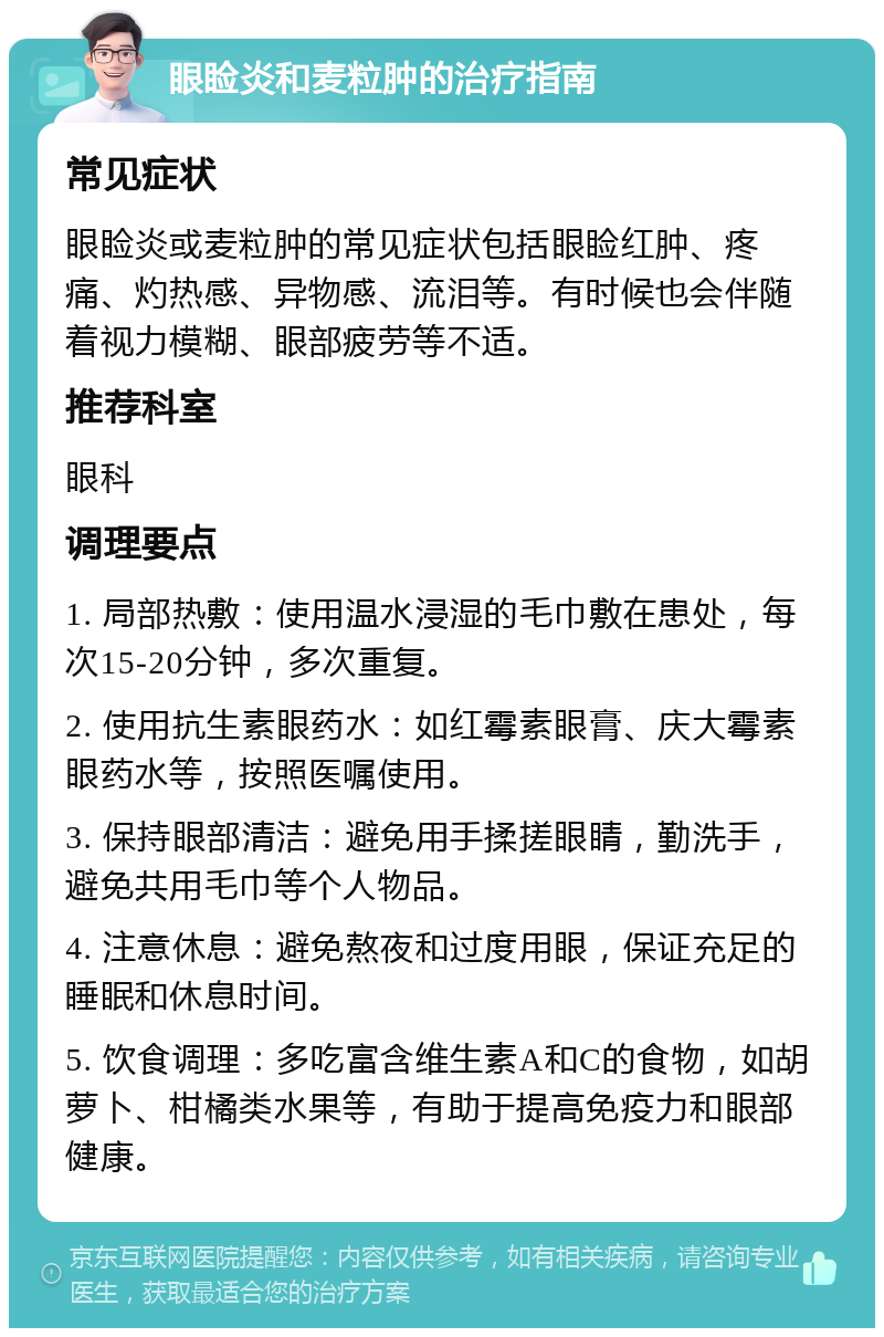 眼睑炎和麦粒肿的治疗指南 常见症状 眼睑炎或麦粒肿的常见症状包括眼睑红肿、疼痛、灼热感、异物感、流泪等。有时候也会伴随着视力模糊、眼部疲劳等不适。 推荐科室 眼科 调理要点 1. 局部热敷：使用温水浸湿的毛巾敷在患处，每次15-20分钟，多次重复。 2. 使用抗生素眼药水：如红霉素眼膏、庆大霉素眼药水等，按照医嘱使用。 3. 保持眼部清洁：避免用手揉搓眼睛，勤洗手，避免共用毛巾等个人物品。 4. 注意休息：避免熬夜和过度用眼，保证充足的睡眠和休息时间。 5. 饮食调理：多吃富含维生素A和C的食物，如胡萝卜、柑橘类水果等，有助于提高免疫力和眼部健康。