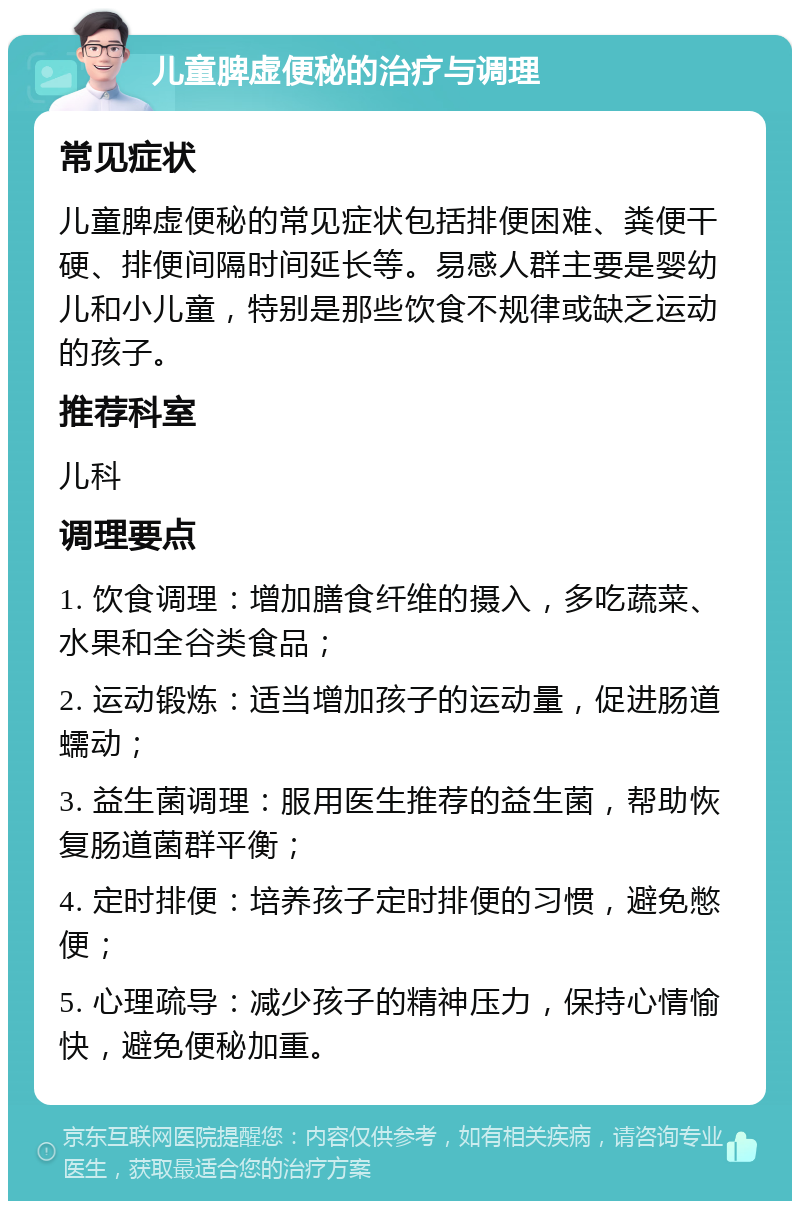 儿童脾虚便秘的治疗与调理 常见症状 儿童脾虚便秘的常见症状包括排便困难、粪便干硬、排便间隔时间延长等。易感人群主要是婴幼儿和小儿童，特别是那些饮食不规律或缺乏运动的孩子。 推荐科室 儿科 调理要点 1. 饮食调理：增加膳食纤维的摄入，多吃蔬菜、水果和全谷类食品； 2. 运动锻炼：适当增加孩子的运动量，促进肠道蠕动； 3. 益生菌调理：服用医生推荐的益生菌，帮助恢复肠道菌群平衡； 4. 定时排便：培养孩子定时排便的习惯，避免憋便； 5. 心理疏导：减少孩子的精神压力，保持心情愉快，避免便秘加重。