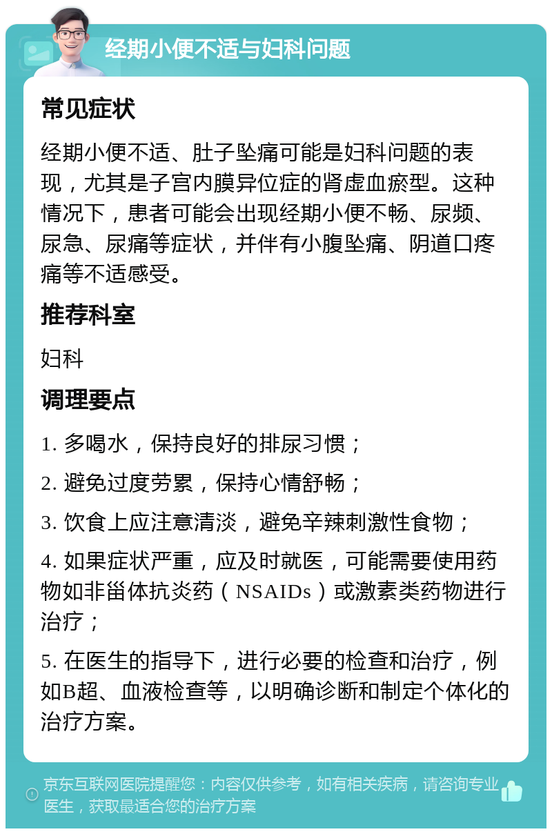 经期小便不适与妇科问题 常见症状 经期小便不适、肚子坠痛可能是妇科问题的表现，尤其是子宫内膜异位症的肾虚血瘀型。这种情况下，患者可能会出现经期小便不畅、尿频、尿急、尿痛等症状，并伴有小腹坠痛、阴道口疼痛等不适感受。 推荐科室 妇科 调理要点 1. 多喝水，保持良好的排尿习惯； 2. 避免过度劳累，保持心情舒畅； 3. 饮食上应注意清淡，避免辛辣刺激性食物； 4. 如果症状严重，应及时就医，可能需要使用药物如非甾体抗炎药（NSAIDs）或激素类药物进行治疗； 5. 在医生的指导下，进行必要的检查和治疗，例如B超、血液检查等，以明确诊断和制定个体化的治疗方案。