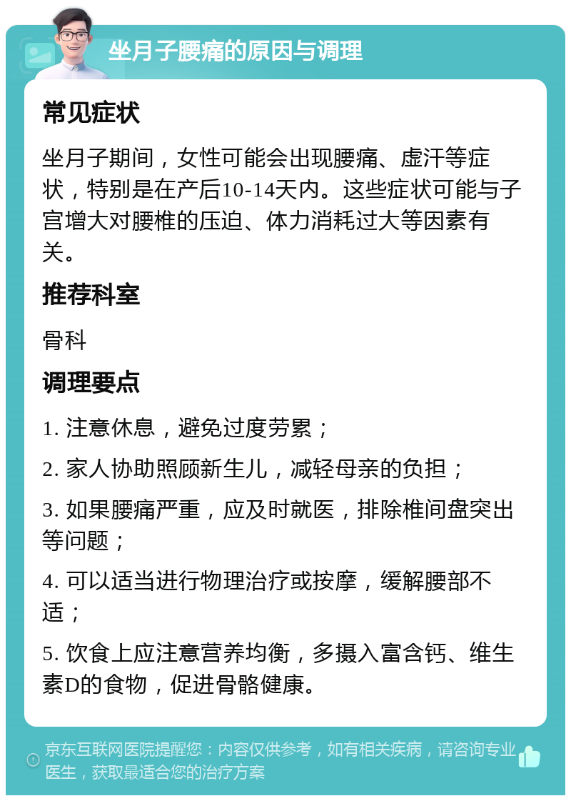 坐月子腰痛的原因与调理 常见症状 坐月子期间，女性可能会出现腰痛、虚汗等症状，特别是在产后10-14天内。这些症状可能与子宫增大对腰椎的压迫、体力消耗过大等因素有关。 推荐科室 骨科 调理要点 1. 注意休息，避免过度劳累； 2. 家人协助照顾新生儿，减轻母亲的负担； 3. 如果腰痛严重，应及时就医，排除椎间盘突出等问题； 4. 可以适当进行物理治疗或按摩，缓解腰部不适； 5. 饮食上应注意营养均衡，多摄入富含钙、维生素D的食物，促进骨骼健康。