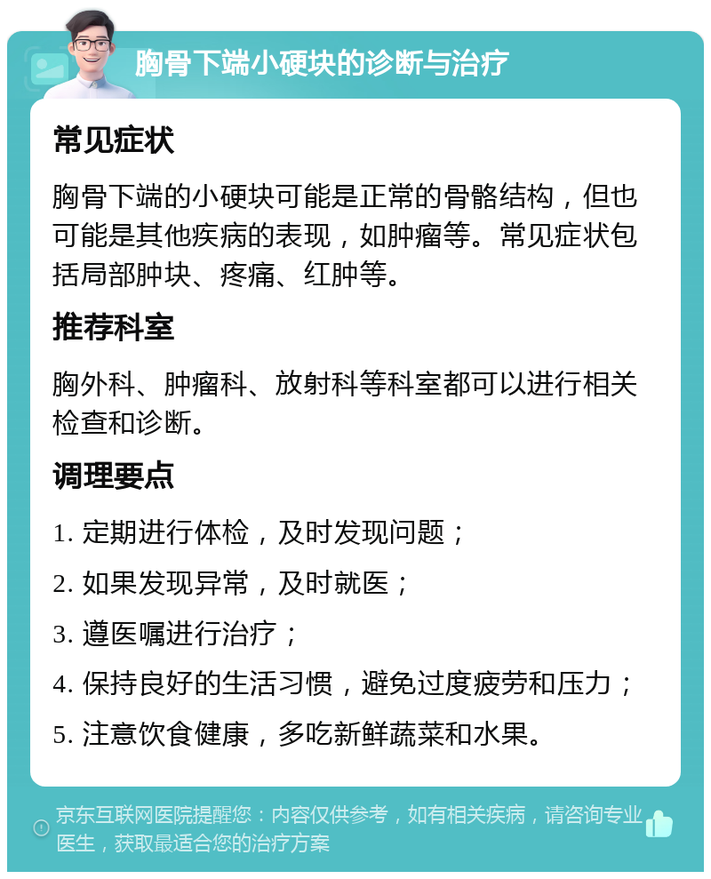 胸骨下端小硬块的诊断与治疗 常见症状 胸骨下端的小硬块可能是正常的骨骼结构，但也可能是其他疾病的表现，如肿瘤等。常见症状包括局部肿块、疼痛、红肿等。 推荐科室 胸外科、肿瘤科、放射科等科室都可以进行相关检查和诊断。 调理要点 1. 定期进行体检，及时发现问题； 2. 如果发现异常，及时就医； 3. 遵医嘱进行治疗； 4. 保持良好的生活习惯，避免过度疲劳和压力； 5. 注意饮食健康，多吃新鲜蔬菜和水果。