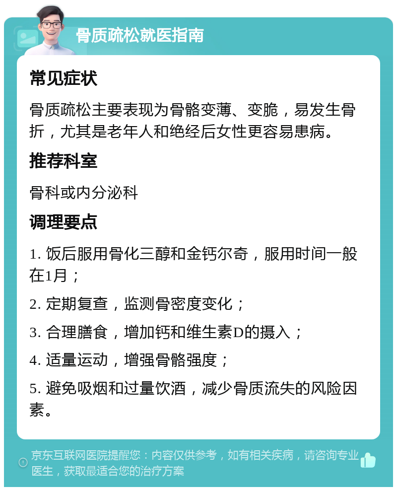 骨质疏松就医指南 常见症状 骨质疏松主要表现为骨骼变薄、变脆，易发生骨折，尤其是老年人和绝经后女性更容易患病。 推荐科室 骨科或内分泌科 调理要点 1. 饭后服用骨化三醇和金钙尔奇，服用时间一般在1月； 2. 定期复查，监测骨密度变化； 3. 合理膳食，增加钙和维生素D的摄入； 4. 适量运动，增强骨骼强度； 5. 避免吸烟和过量饮酒，减少骨质流失的风险因素。