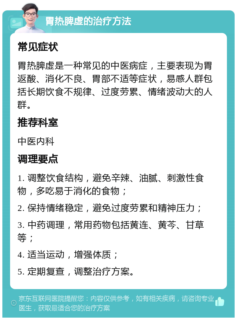 胃热脾虚的治疗方法 常见症状 胃热脾虚是一种常见的中医病症，主要表现为胃返酸、消化不良、胃部不适等症状，易感人群包括长期饮食不规律、过度劳累、情绪波动大的人群。 推荐科室 中医内科 调理要点 1. 调整饮食结构，避免辛辣、油腻、刺激性食物，多吃易于消化的食物； 2. 保持情绪稳定，避免过度劳累和精神压力； 3. 中药调理，常用药物包括黄连、黄芩、甘草等； 4. 适当运动，增强体质； 5. 定期复查，调整治疗方案。