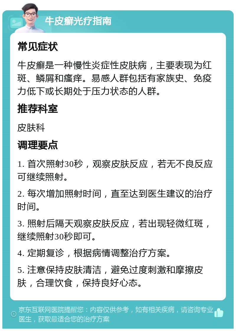 牛皮癣光疗指南 常见症状 牛皮癣是一种慢性炎症性皮肤病，主要表现为红斑、鳞屑和瘙痒。易感人群包括有家族史、免疫力低下或长期处于压力状态的人群。 推荐科室 皮肤科 调理要点 1. 首次照射30秒，观察皮肤反应，若无不良反应可继续照射。 2. 每次增加照射时间，直至达到医生建议的治疗时间。 3. 照射后隔天观察皮肤反应，若出现轻微红斑，继续照射30秒即可。 4. 定期复诊，根据病情调整治疗方案。 5. 注意保持皮肤清洁，避免过度刺激和摩擦皮肤，合理饮食，保持良好心态。