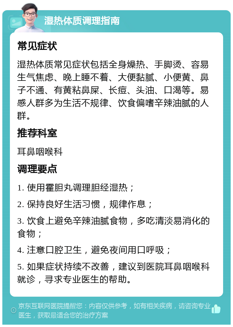 湿热体质调理指南 常见症状 湿热体质常见症状包括全身燥热、手脚烫、容易生气焦虑、晚上睡不着、大便黏腻、小便黄、鼻子不通、有黄粘鼻屎、长痘、头油、口渴等。易感人群多为生活不规律、饮食偏嗜辛辣油腻的人群。 推荐科室 耳鼻咽喉科 调理要点 1. 使用霍胆丸调理胆经湿热； 2. 保持良好生活习惯，规律作息； 3. 饮食上避免辛辣油腻食物，多吃清淡易消化的食物； 4. 注意口腔卫生，避免夜间用口呼吸； 5. 如果症状持续不改善，建议到医院耳鼻咽喉科就诊，寻求专业医生的帮助。