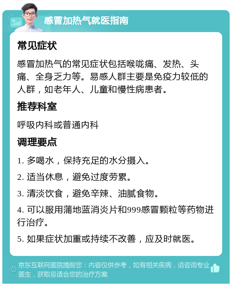 感冒加热气就医指南 常见症状 感冒加热气的常见症状包括喉咙痛、发热、头痛、全身乏力等。易感人群主要是免疫力较低的人群，如老年人、儿童和慢性病患者。 推荐科室 呼吸内科或普通内科 调理要点 1. 多喝水，保持充足的水分摄入。 2. 适当休息，避免过度劳累。 3. 清淡饮食，避免辛辣、油腻食物。 4. 可以服用蒲地蓝消炎片和999感冒颗粒等药物进行治疗。 5. 如果症状加重或持续不改善，应及时就医。