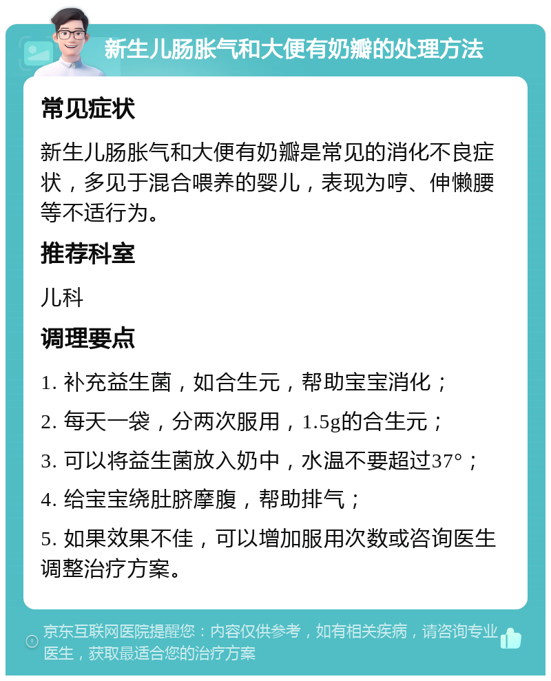 新生儿肠胀气和大便有奶瓣的处理方法 常见症状 新生儿肠胀气和大便有奶瓣是常见的消化不良症状，多见于混合喂养的婴儿，表现为哼、伸懒腰等不适行为。 推荐科室 儿科 调理要点 1. 补充益生菌，如合生元，帮助宝宝消化； 2. 每天一袋，分两次服用，1.5g的合生元； 3. 可以将益生菌放入奶中，水温不要超过37°； 4. 给宝宝绕肚脐摩腹，帮助排气； 5. 如果效果不佳，可以增加服用次数或咨询医生调整治疗方案。