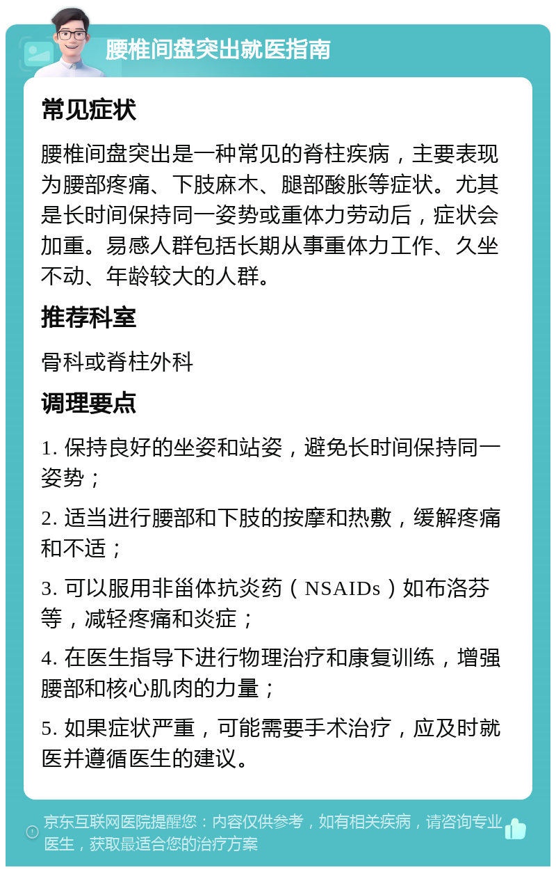 腰椎间盘突出就医指南 常见症状 腰椎间盘突出是一种常见的脊柱疾病，主要表现为腰部疼痛、下肢麻木、腿部酸胀等症状。尤其是长时间保持同一姿势或重体力劳动后，症状会加重。易感人群包括长期从事重体力工作、久坐不动、年龄较大的人群。 推荐科室 骨科或脊柱外科 调理要点 1. 保持良好的坐姿和站姿，避免长时间保持同一姿势； 2. 适当进行腰部和下肢的按摩和热敷，缓解疼痛和不适； 3. 可以服用非甾体抗炎药（NSAIDs）如布洛芬等，减轻疼痛和炎症； 4. 在医生指导下进行物理治疗和康复训练，增强腰部和核心肌肉的力量； 5. 如果症状严重，可能需要手术治疗，应及时就医并遵循医生的建议。