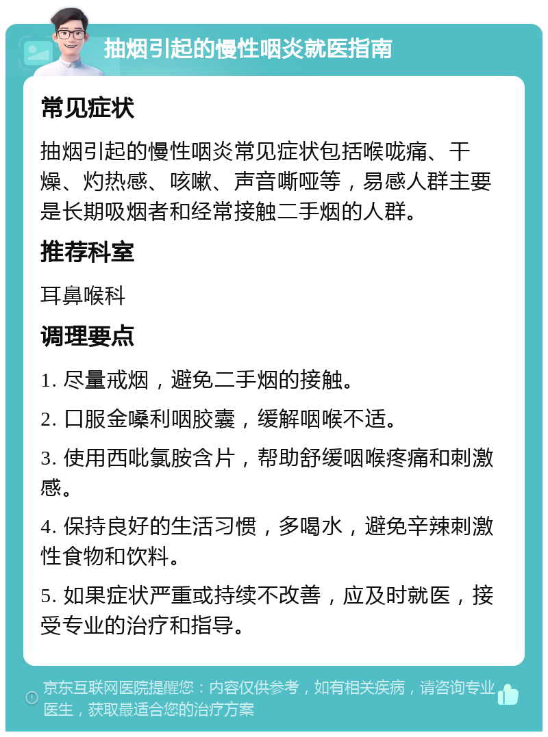 抽烟引起的慢性咽炎就医指南 常见症状 抽烟引起的慢性咽炎常见症状包括喉咙痛、干燥、灼热感、咳嗽、声音嘶哑等，易感人群主要是长期吸烟者和经常接触二手烟的人群。 推荐科室 耳鼻喉科 调理要点 1. 尽量戒烟，避免二手烟的接触。 2. 口服金嗓利咽胶囊，缓解咽喉不适。 3. 使用西吡氯胺含片，帮助舒缓咽喉疼痛和刺激感。 4. 保持良好的生活习惯，多喝水，避免辛辣刺激性食物和饮料。 5. 如果症状严重或持续不改善，应及时就医，接受专业的治疗和指导。