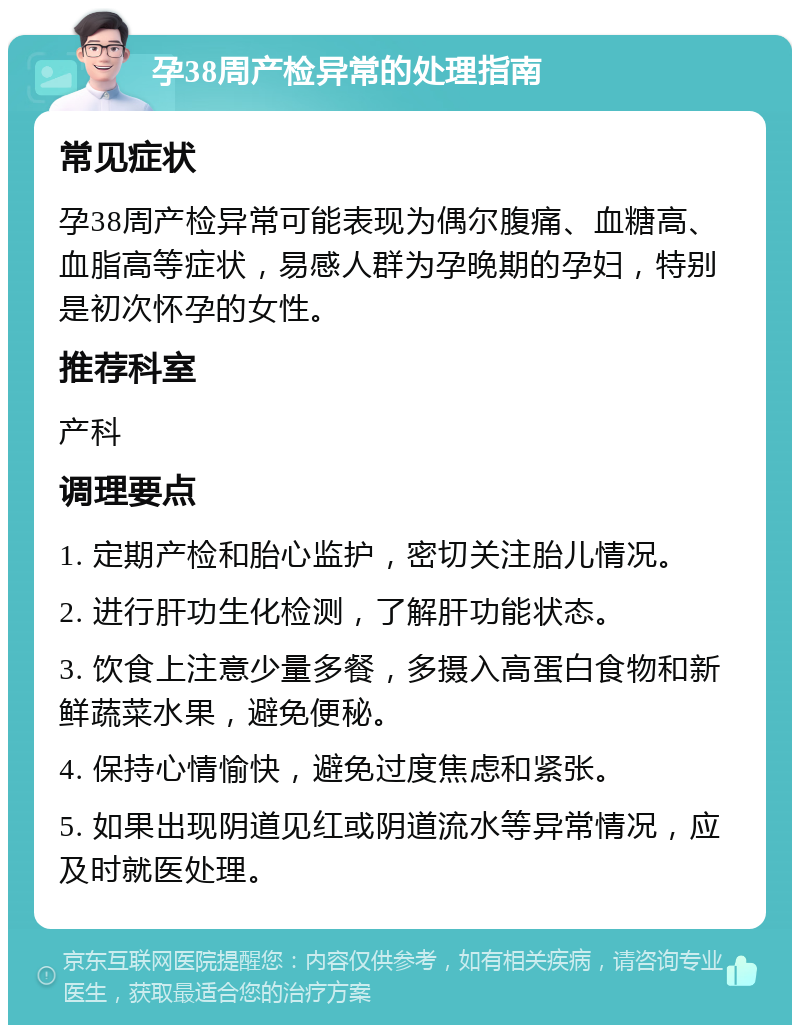 孕38周产检异常的处理指南 常见症状 孕38周产检异常可能表现为偶尔腹痛、血糖高、血脂高等症状，易感人群为孕晚期的孕妇，特别是初次怀孕的女性。 推荐科室 产科 调理要点 1. 定期产检和胎心监护，密切关注胎儿情况。 2. 进行肝功生化检测，了解肝功能状态。 3. 饮食上注意少量多餐，多摄入高蛋白食物和新鲜蔬菜水果，避免便秘。 4. 保持心情愉快，避免过度焦虑和紧张。 5. 如果出现阴道见红或阴道流水等异常情况，应及时就医处理。