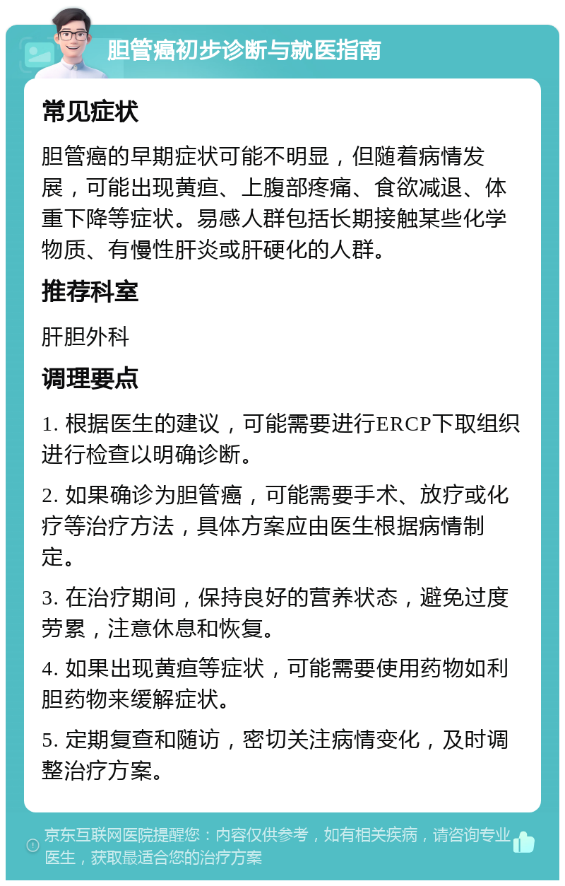 胆管癌初步诊断与就医指南 常见症状 胆管癌的早期症状可能不明显，但随着病情发展，可能出现黄疸、上腹部疼痛、食欲减退、体重下降等症状。易感人群包括长期接触某些化学物质、有慢性肝炎或肝硬化的人群。 推荐科室 肝胆外科 调理要点 1. 根据医生的建议，可能需要进行ERCP下取组织进行检查以明确诊断。 2. 如果确诊为胆管癌，可能需要手术、放疗或化疗等治疗方法，具体方案应由医生根据病情制定。 3. 在治疗期间，保持良好的营养状态，避免过度劳累，注意休息和恢复。 4. 如果出现黄疸等症状，可能需要使用药物如利胆药物来缓解症状。 5. 定期复查和随访，密切关注病情变化，及时调整治疗方案。