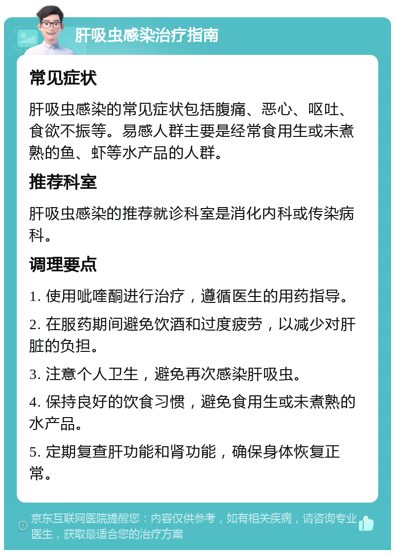 肝吸虫感染治疗指南 常见症状 肝吸虫感染的常见症状包括腹痛、恶心、呕吐、食欲不振等。易感人群主要是经常食用生或未煮熟的鱼、虾等水产品的人群。 推荐科室 肝吸虫感染的推荐就诊科室是消化内科或传染病科。 调理要点 1. 使用呲喹酮进行治疗，遵循医生的用药指导。 2. 在服药期间避免饮酒和过度疲劳，以减少对肝脏的负担。 3. 注意个人卫生，避免再次感染肝吸虫。 4. 保持良好的饮食习惯，避免食用生或未煮熟的水产品。 5. 定期复查肝功能和肾功能，确保身体恢复正常。