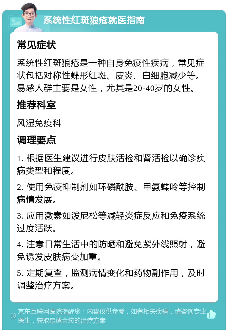 系统性红斑狼疮就医指南 常见症状 系统性红斑狼疮是一种自身免疫性疾病，常见症状包括对称性蝶形红斑、皮炎、白细胞减少等。易感人群主要是女性，尤其是20-40岁的女性。 推荐科室 风湿免疫科 调理要点 1. 根据医生建议进行皮肤活检和肾活检以确诊疾病类型和程度。 2. 使用免疫抑制剂如环磷酰胺、甲氨蝶呤等控制病情发展。 3. 应用激素如泼尼松等减轻炎症反应和免疫系统过度活跃。 4. 注意日常生活中的防晒和避免紫外线照射，避免诱发皮肤病变加重。 5. 定期复查，监测病情变化和药物副作用，及时调整治疗方案。