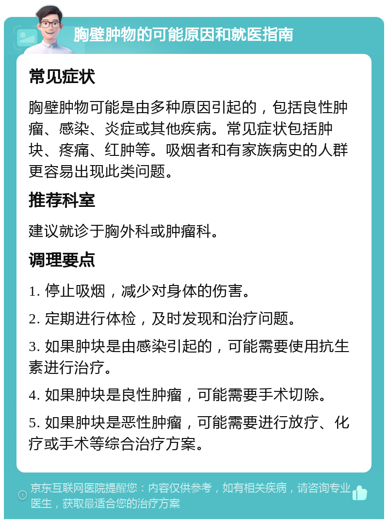 胸壁肿物的可能原因和就医指南 常见症状 胸壁肿物可能是由多种原因引起的，包括良性肿瘤、感染、炎症或其他疾病。常见症状包括肿块、疼痛、红肿等。吸烟者和有家族病史的人群更容易出现此类问题。 推荐科室 建议就诊于胸外科或肿瘤科。 调理要点 1. 停止吸烟，减少对身体的伤害。 2. 定期进行体检，及时发现和治疗问题。 3. 如果肿块是由感染引起的，可能需要使用抗生素进行治疗。 4. 如果肿块是良性肿瘤，可能需要手术切除。 5. 如果肿块是恶性肿瘤，可能需要进行放疗、化疗或手术等综合治疗方案。