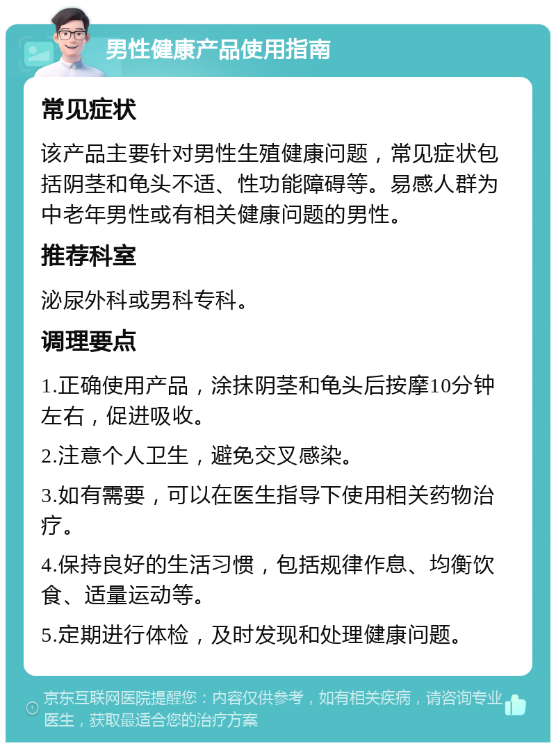 男性健康产品使用指南 常见症状 该产品主要针对男性生殖健康问题，常见症状包括阴茎和龟头不适、性功能障碍等。易感人群为中老年男性或有相关健康问题的男性。 推荐科室 泌尿外科或男科专科。 调理要点 1.正确使用产品，涂抹阴茎和龟头后按摩10分钟左右，促进吸收。 2.注意个人卫生，避免交叉感染。 3.如有需要，可以在医生指导下使用相关药物治疗。 4.保持良好的生活习惯，包括规律作息、均衡饮食、适量运动等。 5.定期进行体检，及时发现和处理健康问题。