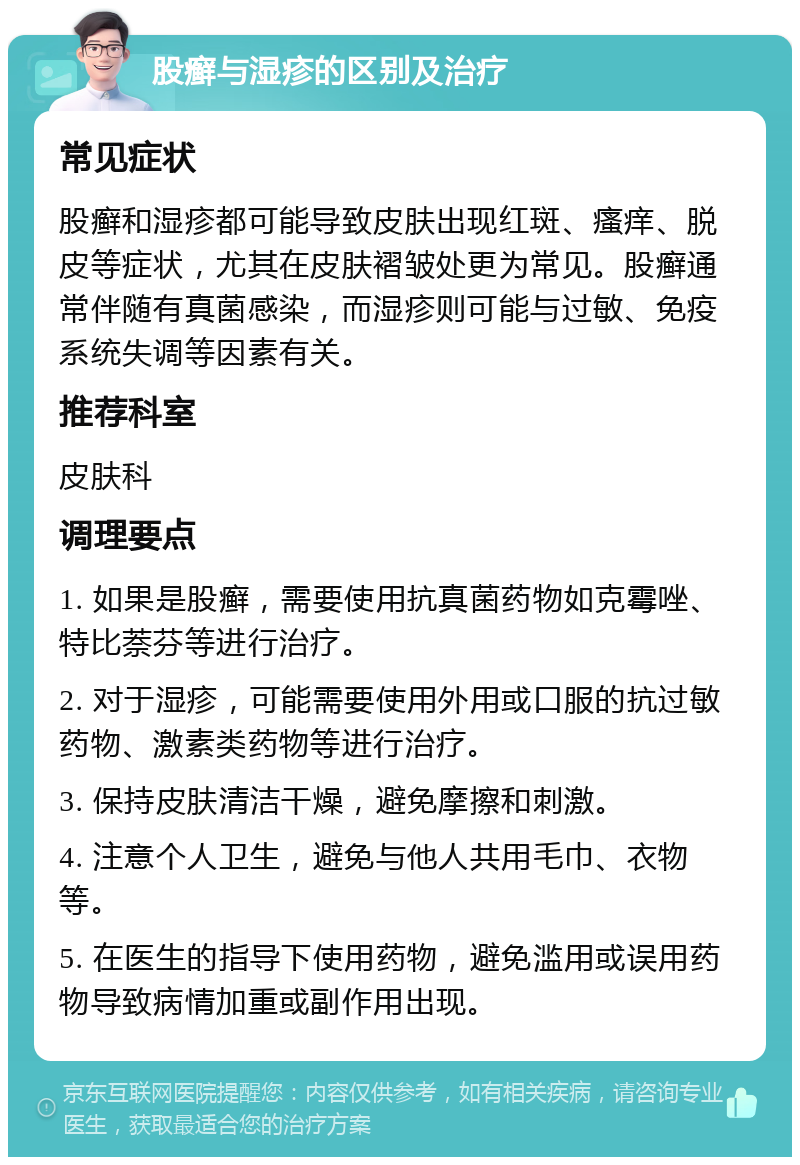 股癣与湿疹的区别及治疗 常见症状 股癣和湿疹都可能导致皮肤出现红斑、瘙痒、脱皮等症状，尤其在皮肤褶皱处更为常见。股癣通常伴随有真菌感染，而湿疹则可能与过敏、免疫系统失调等因素有关。 推荐科室 皮肤科 调理要点 1. 如果是股癣，需要使用抗真菌药物如克霉唑、特比萘芬等进行治疗。 2. 对于湿疹，可能需要使用外用或口服的抗过敏药物、激素类药物等进行治疗。 3. 保持皮肤清洁干燥，避免摩擦和刺激。 4. 注意个人卫生，避免与他人共用毛巾、衣物等。 5. 在医生的指导下使用药物，避免滥用或误用药物导致病情加重或副作用出现。