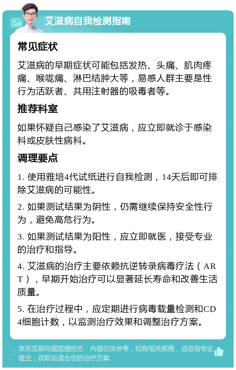 艾滋病自我检测指南 常见症状 艾滋病的早期症状可能包括发热、头痛、肌肉疼痛、喉咙痛、淋巴结肿大等，易感人群主要是性行为活跃者、共用注射器的吸毒者等。 推荐科室 如果怀疑自己感染了艾滋病，应立即就诊于感染科或皮肤性病科。 调理要点 1. 使用雅培4代试纸进行自我检测，14天后即可排除艾滋病的可能性。 2. 如果测试结果为阴性，仍需继续保持安全性行为，避免高危行为。 3. 如果测试结果为阳性，应立即就医，接受专业的治疗和指导。 4. 艾滋病的治疗主要依赖抗逆转录病毒疗法（ART），早期开始治疗可以显著延长寿命和改善生活质量。 5. 在治疗过程中，应定期进行病毒载量检测和CD4细胞计数，以监测治疗效果和调整治疗方案。