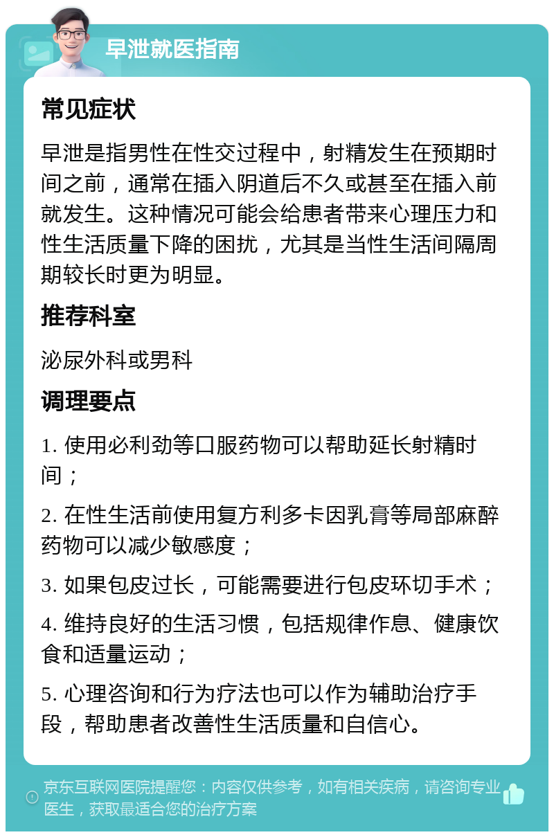 早泄就医指南 常见症状 早泄是指男性在性交过程中，射精发生在预期时间之前，通常在插入阴道后不久或甚至在插入前就发生。这种情况可能会给患者带来心理压力和性生活质量下降的困扰，尤其是当性生活间隔周期较长时更为明显。 推荐科室 泌尿外科或男科 调理要点 1. 使用必利劲等口服药物可以帮助延长射精时间； 2. 在性生活前使用复方利多卡因乳膏等局部麻醉药物可以减少敏感度； 3. 如果包皮过长，可能需要进行包皮环切手术； 4. 维持良好的生活习惯，包括规律作息、健康饮食和适量运动； 5. 心理咨询和行为疗法也可以作为辅助治疗手段，帮助患者改善性生活质量和自信心。