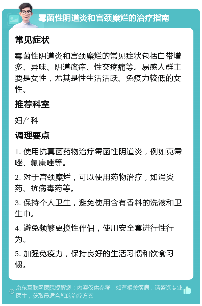 霉菌性阴道炎和宫颈糜烂的治疗指南 常见症状 霉菌性阴道炎和宫颈糜烂的常见症状包括白带增多、异味、阴道瘙痒、性交疼痛等。易感人群主要是女性，尤其是性生活活跃、免疫力较低的女性。 推荐科室 妇产科 调理要点 1. 使用抗真菌药物治疗霉菌性阴道炎，例如克霉唑、氟康唑等。 2. 对于宫颈糜烂，可以使用药物治疗，如消炎药、抗病毒药等。 3. 保持个人卫生，避免使用含有香料的洗液和卫生巾。 4. 避免频繁更换性伴侣，使用安全套进行性行为。 5. 加强免疫力，保持良好的生活习惯和饮食习惯。