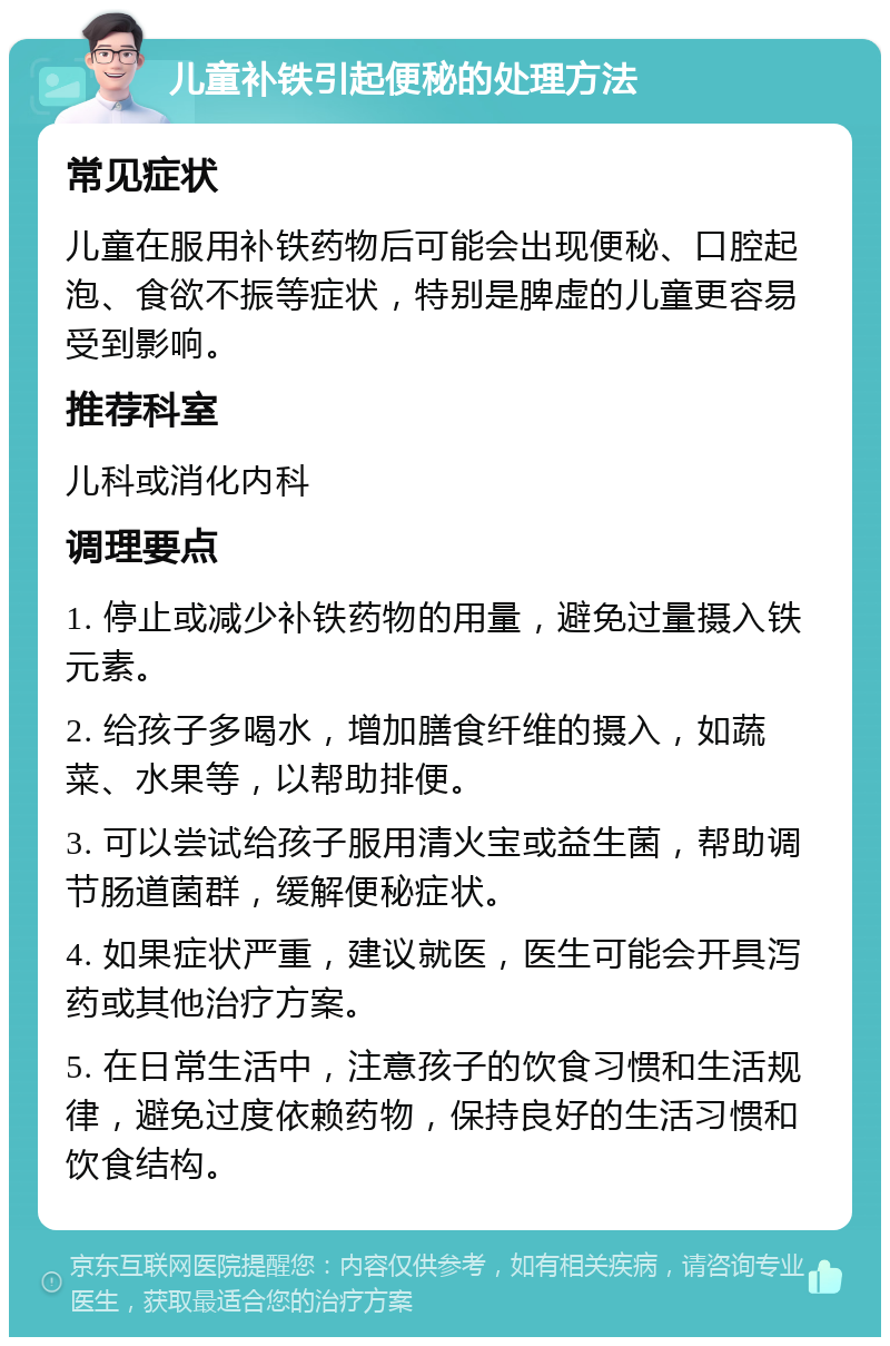 儿童补铁引起便秘的处理方法 常见症状 儿童在服用补铁药物后可能会出现便秘、口腔起泡、食欲不振等症状，特别是脾虚的儿童更容易受到影响。 推荐科室 儿科或消化内科 调理要点 1. 停止或减少补铁药物的用量，避免过量摄入铁元素。 2. 给孩子多喝水，增加膳食纤维的摄入，如蔬菜、水果等，以帮助排便。 3. 可以尝试给孩子服用清火宝或益生菌，帮助调节肠道菌群，缓解便秘症状。 4. 如果症状严重，建议就医，医生可能会开具泻药或其他治疗方案。 5. 在日常生活中，注意孩子的饮食习惯和生活规律，避免过度依赖药物，保持良好的生活习惯和饮食结构。