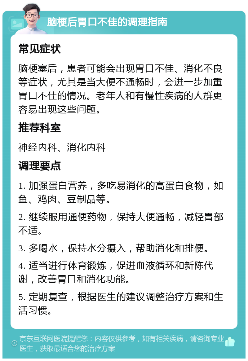 脑梗后胃口不佳的调理指南 常见症状 脑梗塞后，患者可能会出现胃口不佳、消化不良等症状，尤其是当大便不通畅时，会进一步加重胃口不佳的情况。老年人和有慢性疾病的人群更容易出现这些问题。 推荐科室 神经内科、消化内科 调理要点 1. 加强蛋白营养，多吃易消化的高蛋白食物，如鱼、鸡肉、豆制品等。 2. 继续服用通便药物，保持大便通畅，减轻胃部不适。 3. 多喝水，保持水分摄入，帮助消化和排便。 4. 适当进行体育锻炼，促进血液循环和新陈代谢，改善胃口和消化功能。 5. 定期复查，根据医生的建议调整治疗方案和生活习惯。