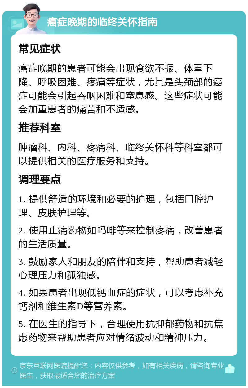 癌症晚期的临终关怀指南 常见症状 癌症晚期的患者可能会出现食欲不振、体重下降、呼吸困难、疼痛等症状，尤其是头颈部的癌症可能会引起吞咽困难和窒息感。这些症状可能会加重患者的痛苦和不适感。 推荐科室 肿瘤科、内科、疼痛科、临终关怀科等科室都可以提供相关的医疗服务和支持。 调理要点 1. 提供舒适的环境和必要的护理，包括口腔护理、皮肤护理等。 2. 使用止痛药物如吗啡等来控制疼痛，改善患者的生活质量。 3. 鼓励家人和朋友的陪伴和支持，帮助患者减轻心理压力和孤独感。 4. 如果患者出现低钙血症的症状，可以考虑补充钙剂和维生素D等营养素。 5. 在医生的指导下，合理使用抗抑郁药物和抗焦虑药物来帮助患者应对情绪波动和精神压力。