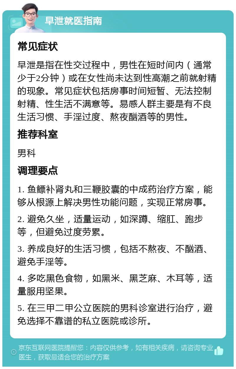 早泄就医指南 常见症状 早泄是指在性交过程中，男性在短时间内（通常少于2分钟）或在女性尚未达到性高潮之前就射精的现象。常见症状包括房事时间短暂、无法控制射精、性生活不满意等。易感人群主要是有不良生活习惯、手淫过度、熬夜酗酒等的男性。 推荐科室 男科 调理要点 1. 鱼鳔补肾丸和三鞭胶囊的中成药治疗方案，能够从根源上解决男性功能问题，实现正常房事。 2. 避免久坐，适量运动，如深蹲、缩肛、跑步等，但避免过度劳累。 3. 养成良好的生活习惯，包括不熬夜、不酗酒、避免手淫等。 4. 多吃黑色食物，如黑米、黑芝麻、木耳等，适量服用坚果。 5. 在三甲二甲公立医院的男科诊室进行治疗，避免选择不靠谱的私立医院或诊所。