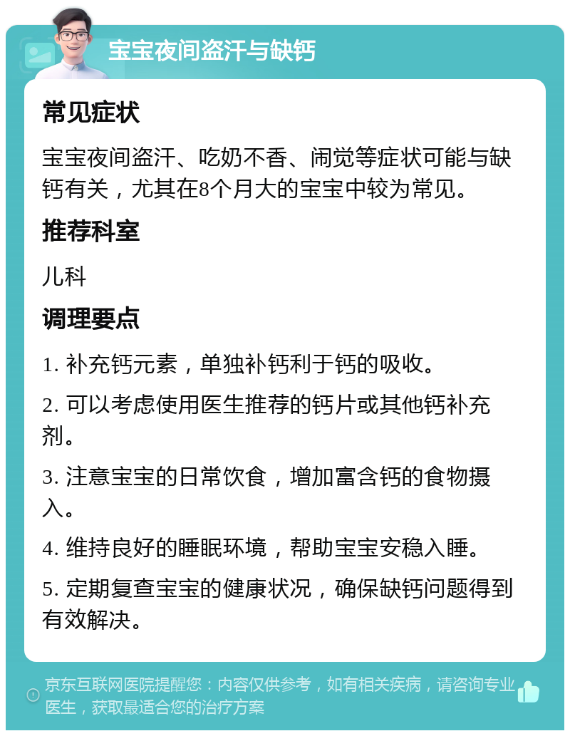 宝宝夜间盗汗与缺钙 常见症状 宝宝夜间盗汗、吃奶不香、闹觉等症状可能与缺钙有关，尤其在8个月大的宝宝中较为常见。 推荐科室 儿科 调理要点 1. 补充钙元素，单独补钙利于钙的吸收。 2. 可以考虑使用医生推荐的钙片或其他钙补充剂。 3. 注意宝宝的日常饮食，增加富含钙的食物摄入。 4. 维持良好的睡眠环境，帮助宝宝安稳入睡。 5. 定期复查宝宝的健康状况，确保缺钙问题得到有效解决。