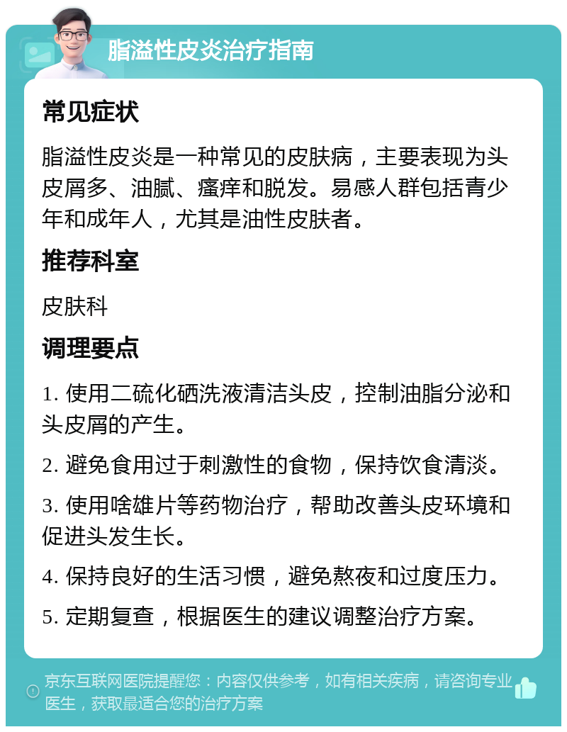 脂溢性皮炎治疗指南 常见症状 脂溢性皮炎是一种常见的皮肤病，主要表现为头皮屑多、油腻、瘙痒和脱发。易感人群包括青少年和成年人，尤其是油性皮肤者。 推荐科室 皮肤科 调理要点 1. 使用二硫化硒洗液清洁头皮，控制油脂分泌和头皮屑的产生。 2. 避免食用过于刺激性的食物，保持饮食清淡。 3. 使用啥雄片等药物治疗，帮助改善头皮环境和促进头发生长。 4. 保持良好的生活习惯，避免熬夜和过度压力。 5. 定期复查，根据医生的建议调整治疗方案。