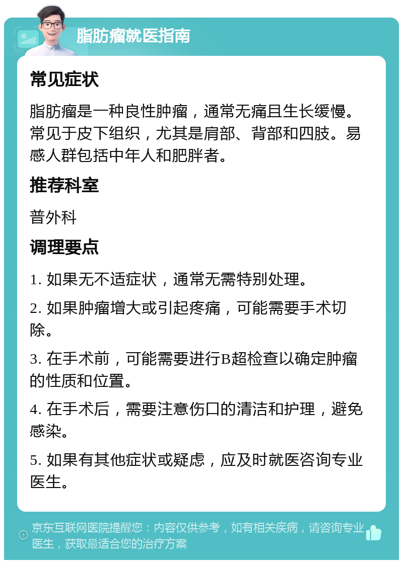 脂肪瘤就医指南 常见症状 脂肪瘤是一种良性肿瘤，通常无痛且生长缓慢。常见于皮下组织，尤其是肩部、背部和四肢。易感人群包括中年人和肥胖者。 推荐科室 普外科 调理要点 1. 如果无不适症状，通常无需特别处理。 2. 如果肿瘤增大或引起疼痛，可能需要手术切除。 3. 在手术前，可能需要进行B超检查以确定肿瘤的性质和位置。 4. 在手术后，需要注意伤口的清洁和护理，避免感染。 5. 如果有其他症状或疑虑，应及时就医咨询专业医生。